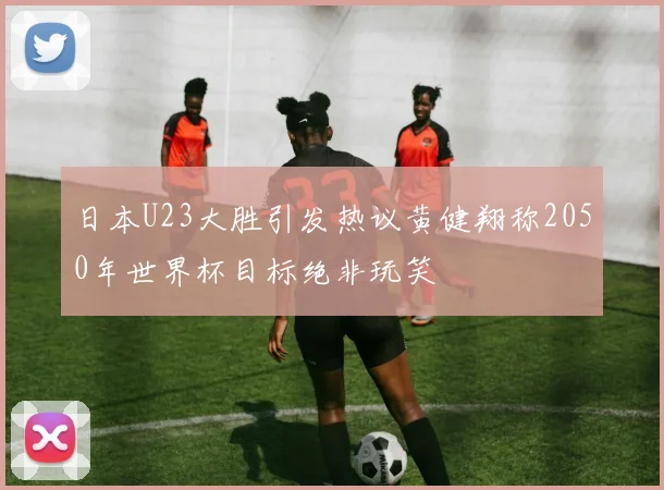 日本U23大胜引发热议黄健翔称2050年世界杯目标绝非玩笑