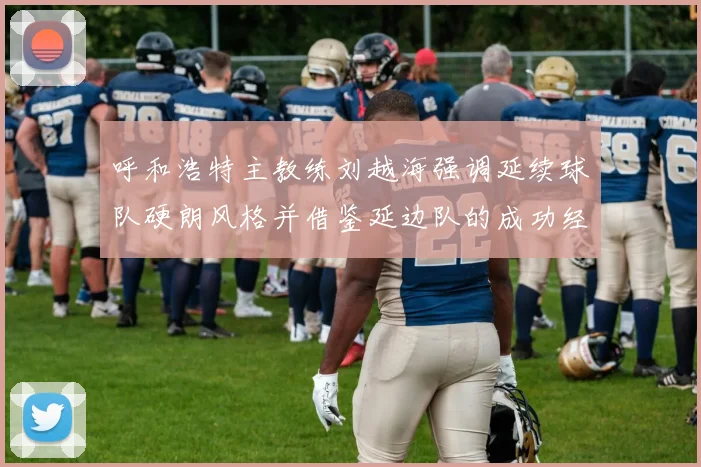 呼和浩特主教练刘越海强调延续球队硬朗风格并借鉴延边队的成功经验