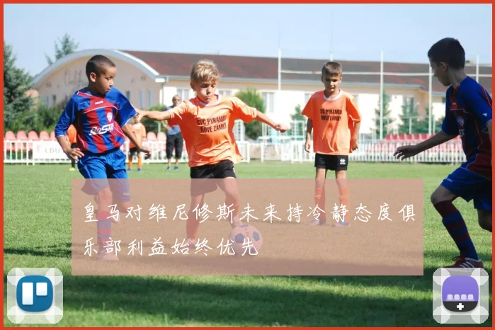 皇马对维尼修斯未来持冷静态度俱乐部利益始终优先