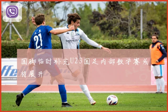 国脚临时补充U23国足内部教学赛或将展开