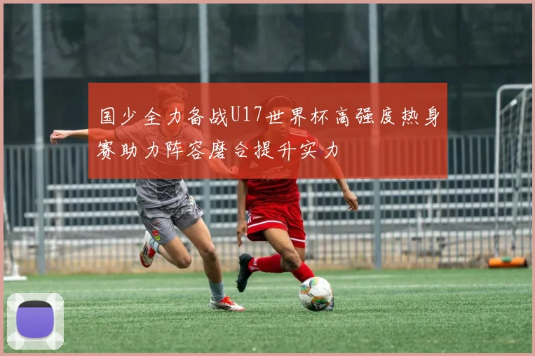 国少全力备战U17世界杯高强度热身赛助力阵容磨合提升实力