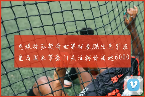 克媒称苏契奇世界杯表现出色引发皇马国米等豪门关注标价高达6000万欧