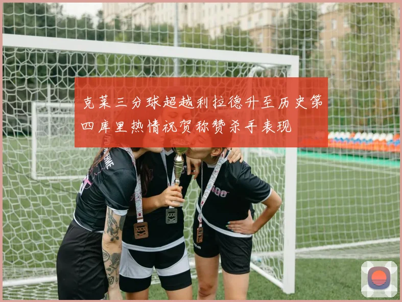 克莱三分球超越利拉德升至历史第四库里热情祝贺称赞杀手表现