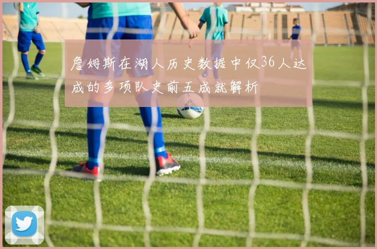 詹姆斯在湖人历史数据中仅36人达成的多项队史前五成就解析