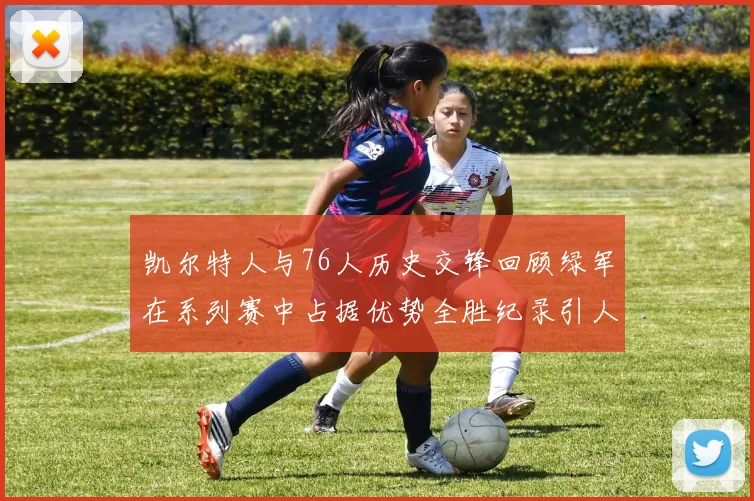 凯尔特人与76人历史交锋回顾绿军在系列赛中占据优势全胜纪录引人关注