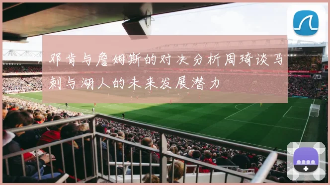 邓肯与詹姆斯的对决分析周琦谈马刺与湖人的未来发展潜力
