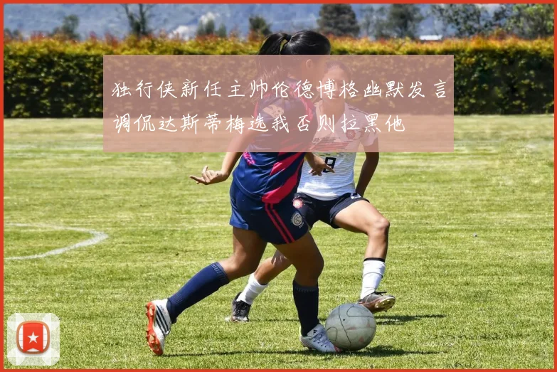 独行侠新任主帅伦德博格幽默发言调侃达斯蒂梅选我否则拉黑他
