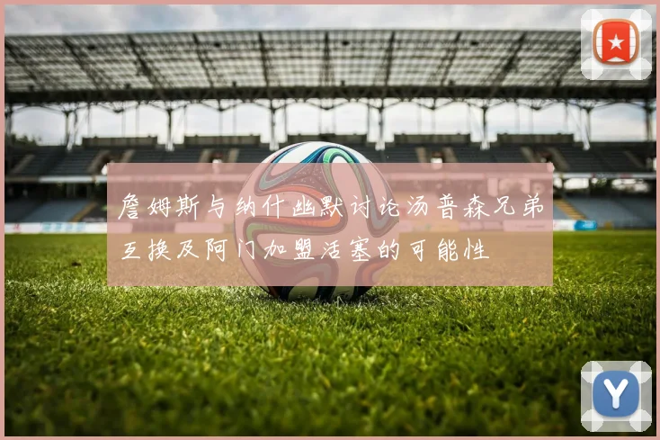詹姆斯与纳什幽默讨论汤普森兄弟互换及阿门加盟活塞的可能性