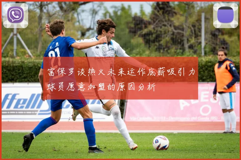 富保罗谈热火未来运作底薪吸引力球员愿意加盟的原因分析