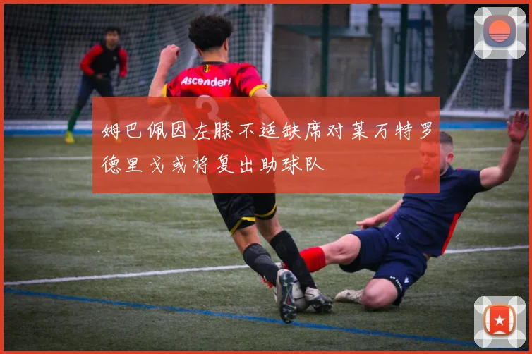 姆巴佩因左膝不适缺席对莱万特罗德里戈或将复出助球队