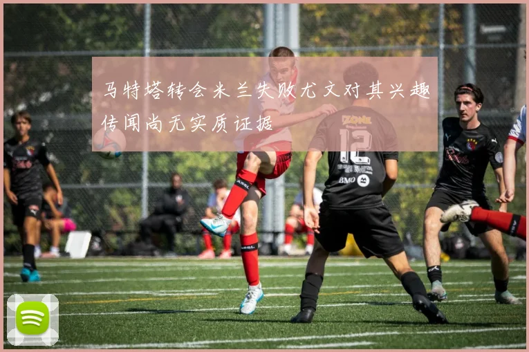 马特塔转会米兰失败尤文对其兴趣传闻尚无实质证据