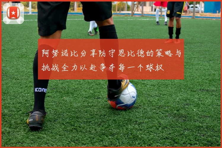 阿努诺比分享防守恩比德的策略与挑战全力以赴争夺每一个球权