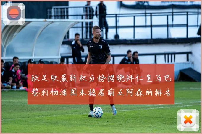 欧足联最新积分榜揭晓拜仁皇马巴黎利物浦国米稳居前五阿森纳排名第七