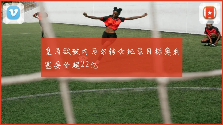 皇马欲破内马尔转会纪录目标奥利塞要价超22亿