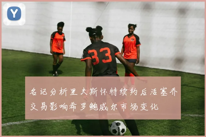 名记分析里夫斯怀特续约后活塞乔交易影响希罗鲍威尔市场变化