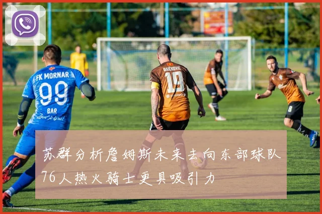 苏群分析詹姆斯未来去向东部球队76人热火骑士更具吸引力
