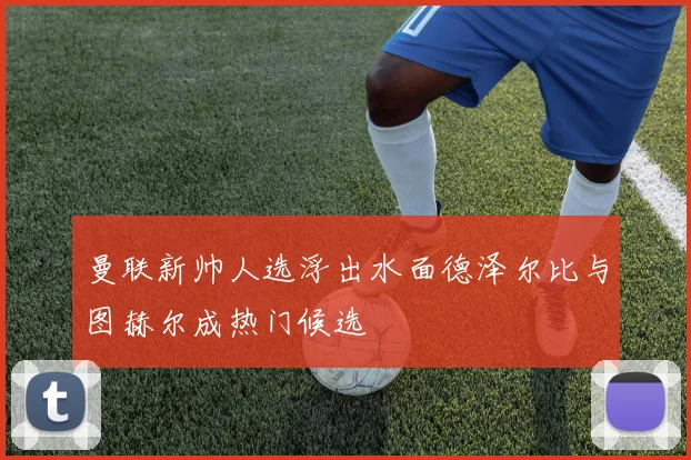 曼联新帅人选浮出水面德泽尔比与图赫尔成热门候选
