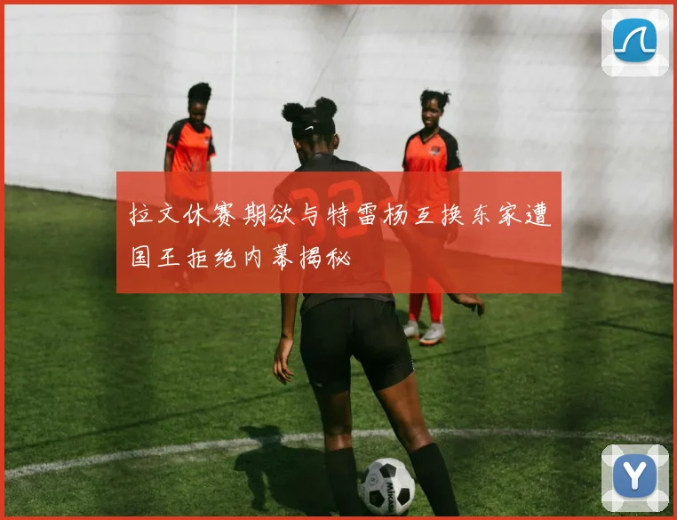 拉文休赛期欲与特雷杨互换东家遭国王拒绝内幕揭秘