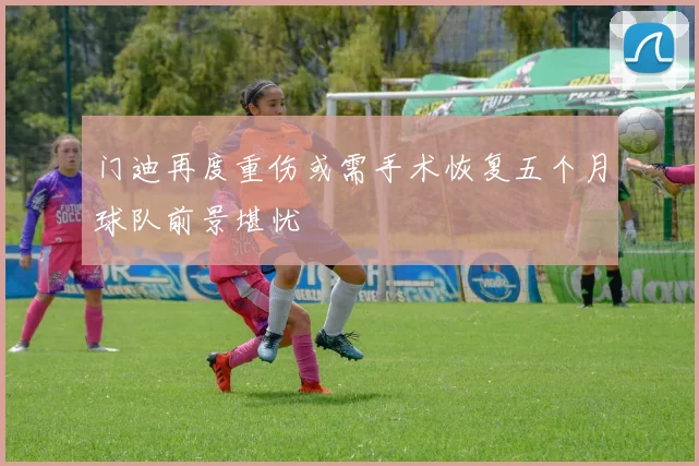 门迪再度重伤或需手术恢复五个月球队前景堪忧