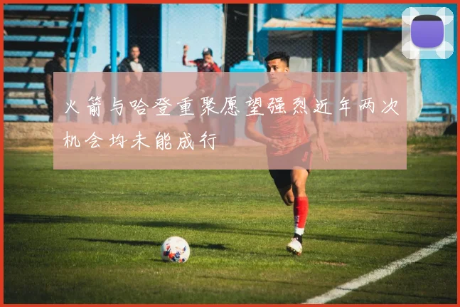 火箭与哈登重聚愿望强烈近年两次机会均未能成行