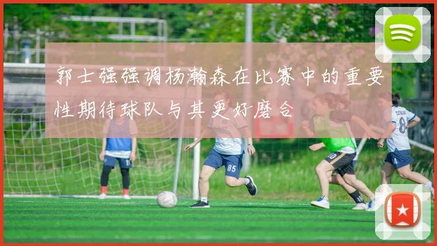 郭士强强调杨瀚森在比赛中的重要性期待球队与其更好磨合