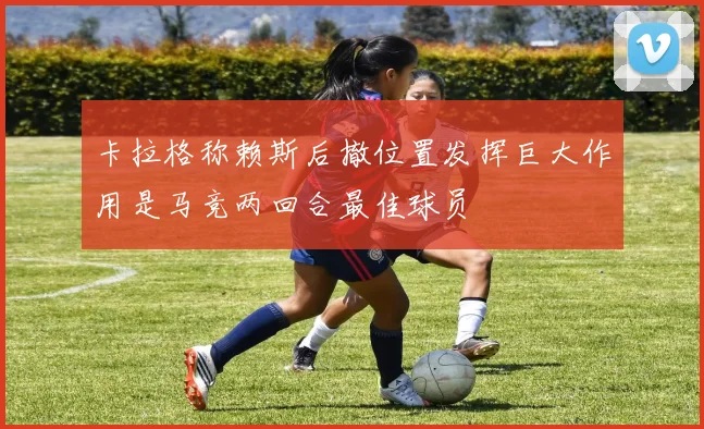 卡拉格称赖斯后撤位置发挥巨大作用是马竞两回合最佳球员