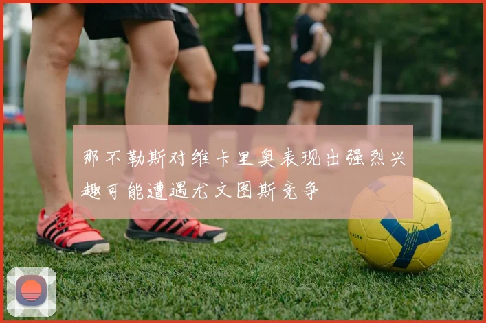 那不勒斯对维卡里奥表现出强烈兴趣可能遭遇尤文图斯竞争
